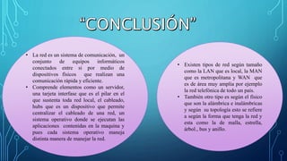 • La red es un sistema de comunicación, un
conjunto de equipos informáticos
conectados entre si por medio de
dispositivos físicos que realizan una
comunicación rápida y eficiente.
• Comprende elementos como un servidor,
una tarjeta interfase que es el pilar en el
que sustenta toda red local, el cableado,
hubs que es un dispositivo que permite
centralizar el cableado de una red, un
sistema operativo donde se ejecutan las
aplicaciones contenidas en la maquina y
pues cada sistema operativo maneja
distinta manera de manejar la red.
• Existen tipos de red según tamaño
como la LAN que es local, la MAN
que es metropolitana y WAN que
es de área muy amplia por ejemplo
la red telefónica de todo un país.
• También otro tipo es según el físico
que son la alámbrica e inalámbricas
y según su topología esto se refiere
a según la forma que tenga la red y
esta como la de malla, estrella,
árbol., bus y anillo.
 