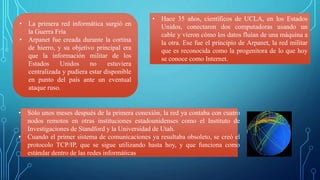 • La primera red informática surgió en
la Guerra Fría
• Arpanet fue creada durante la cortina
de hierro, y su objetivo principal era
que la información militar de los
Estados Unidos no estuviera
centralizada y pudiera estar disponible
en punto del país ante un eventual
ataque ruso.
• Hace 35 años, científicos de UCLA, en los Estados
Unidos, conectaron dos computadoras usando un
cable y vieron cómo los datos fluían de una máquina a
la otra. Ese fue el principio de Arpanet, la red militar
que es reconocida como la progenitora de lo que hoy
se conoce como Internet.
• Sólo unos meses después de la primera conexión, la red ya contaba con cuatro
nodos remotos en otras instituciones estadounidenses como el Instituto de
Investigaciones de Standford y la Universidad de Utah.
• Cuando el primer sistema de comunicaciones ya resultaba obsoleto, se creó el
protocolo TCP/IP, que se sigue utilizando hasta hoy, y que funciona como
estándar dentro de las redes informáticas
 
