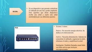 • Es un dispositivo que permite centralizar
el cableado de una red y poder ampliarla.
Esto significa que dicho dispositivo
recibe una señal y repite esta señal
emitiéndola por sus diferentes puertos
HUBS:
• Existen 3 clases.
Pasivo.- No necesita energía eléctrica. Se
dedica a la interconexión.
Activo.- Necesita alimentación. Además de
concentrar el cableado, regeneran la señal,
eliminan el ruido y amplifican la señal
Inteligente.-También llamados smart hubs
son hubs activos que incluyen
microprocesador
 