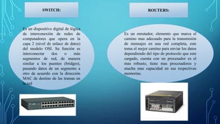 Es un dispositivo digital de lógica
de interconexión de redes de
computadores que opera en la
capa 2 (nivel de enlace de datos)
del modelo OSI. Su función es
interconectar dos o más
segmentos de red, de manera
similar a los puentes (bridges),
pasando datos de un segmento a
otro de acuerdo con la dirección
MAC de destino de las tramas en
la red
SWITCH:
Es un enrutador, elemento que marca el
camino mas adecuado para la transmisión
de mensajes en una red completa, este
toma el mejor camino para enviar los datos
dependiendo del tipo de protocolo que este
cargado, cuenta con un procesador es el
mas robusto, tiene mas procesadores y
mucha mas capacidad en sus respectivas
memorias.
ROUTERS:
 