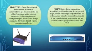 BROUTERS.- Es un dispositivo de
interconexión de redes de
computadores que funciona como un
bridge (puente de red) y como un
enrutador. Un brouter puede ser
configurado para actuar como bridge
para parte del tráfico de red, y como
enrutador para el resto.
FIREWALL .- Es un elemento de
seguridad que filtra el tráfico de red que a él
llega, con un cortafuegos se puede aislar un
ordenador de todos los otros ordenadores de
la red excepto de uno o varios que son los
que nos interesa que puedan comunicarse
con él
 