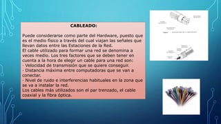 CABLEADO:
Puede considerarse como parte del Hardware, puesto que
es el medio físico a través del cual viajan las señales que
llevan datos entre las Estaciones de la Red.
El cable utilizado para formar una red se denomina a
veces medio. Los tres factores que se deben tener en
cuenta a la hora de elegir un cable para una red son:
· Velocidad de transmisión que se quiere conseguir.
· Distancia máxima entre computadoras que se van a
conectar.
· Nivel de ruido e interferencias habituales en la zona que
se va a instalar la red.
Los cables más utilizados son el par trenzado, el cable
coaxial y la fibra óptica.
 
