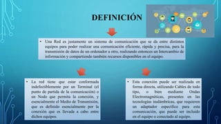 DEFINICIÓN
• Una Red es justamente un sistema de comunicación que se da entre distintos
equipos para poder realizar una comunicación eficiente, rápida y precisa, para la
transmisión de datos de un ordenador a otro, realizando entonces un Intercambio de
información y compartiendo también recursos disponibles en el equipo.
• La red tiene que estar conformada
indefectiblemente por un Terminal (el
punto de partida de la comunicación) o
un Nodo que permita la conexión, y
esencialmente el Medio de Transmisión,
que es definido esencialmente por la
conexión que es llevada a cabo entre
dichos equipos.
• Esta conexión puede ser realizada en
forma directa, utilizando Cables de todo
tipo, o bien mediante Ondas
Electromagnéticas, presentes en las
tecnologías inalámbricas, que requieren
un adaptador específico para esta
comunicación, que puede ser incluido
en el equipo o conectado al equipo.
 