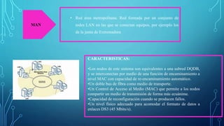 MAN
• Red área metropolitana. Red formada por un conjunto de
redes LAN en las que se conectan equipos, por ejemplo los
de la junta de Extremadura
CARACTERISTICAS:
•Los nodos de este sistema son equivalentes a una subred DQDB,
y se interconectan por medio de una función de encaminamiento a
nivel MAC con capacidad de re-encaminamiento automático.
•Un doble bus de fibra como medio de transporte.
•Un Control de Acceso al Medio (MAC) que permite a los nodos
compartir un medio de transmisión de forma más ecuánime.
•Capacidad de reconfiguración cuando se producen fallos.
•Un nivel físico adecuado para acomodar el formato de datos a
enlaces DS3 (45 Mbits/s).
 