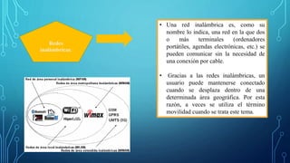 Redes
inalámbricas:
• Una red inalámbrica es, como su
nombre lo indica, una red en la que dos
o más terminales (ordenadores
portátiles, agendas electrónicas, etc.) se
pueden comunicar sin la necesidad de
una conexión por cable.
• Gracias a las redes inalámbricas, un
usuario puede mantenerse conectado
cuando se desplaza dentro de una
determinada área geográfica. Por esta
razón, a veces se utiliza el término
movilidad cuando se trata este tema.
 