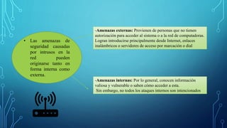 • Las amenazas de
seguridad causadas
por intrusos en la
red pueden
originarse tanto en
forma interna como
externa.
-Amenazas externas: Provienen de personas que no tienen
autorización para acceder al sistema o a la red de computadoras.
Logran introducirse principalmente desde Internet, enlaces
inalámbricos o servidores de acceso por marcación o dial
-Amenazas internas: Por lo general, conocen información
valiosa y vulnerable o saben cómo acceder a esta.
Sin embargo, no todos los ataques internos son intencionados
 