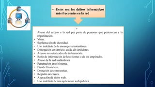 • Estos son los delitos informáticos
más frecuentes en la red
•
Abuso del acceso a la red por parte de personas que pertenecen a la
organización.
• Virus.
• Suplantación de identidad.
• Uso indebido de la mensajería instantánea.
• Denegación de servicio, caída de servidores.
• Acceso no autorizado a la información.
• Robo de información de los clientes o de los empleados.
• Abuso de la red inalámbrica
• Penetración en el sistema.
• Fraude financiero.
• Detección de contraseñas.
• Registro de claves.
• Alteración de sitios web.
• Uso indebido de una aplicación web publica
 