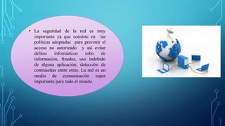 • La seguridad de la red es muy
importante ya que consiste en las
políticas adoptadas para prevenir el
acceso no autorizado y así evitar
delitos informáticos robo de
información, fraudes, uso indebido
de alguna aplicación, detección de
contraseñas entre otras. La red es un
medio de comunicación super
importante para todo el mundo.
 