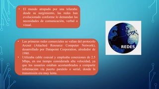 • El mundo atrapado por una telaraña:
desde su surgimiento, las redes han
evolucionado conforme lo demandan las
necesidades de comunicación, verbal o
visual.
• Las primeras redes comerciales se valían del protocolo
Arcnet (Attached Resource Computer Network),
desarrollado por Datapoint Corporation, alrededor de
1980.
• Utilizaba cable coaxial y empleaba conexiones de 2.5
Mbps, en ese tiempo considerada alta velocidad, ya
que los usuarios estaban acostumbrados a compartir
información vía puerto paralelo o serial, donde la
transmisión era muy lenta.
 