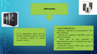 SERVIDOR:
• Es la computadora central que nos
permite compartir recursos y es donde
se encuentra alojado el sistema
operativo de red.
• CARACTERISTICAS:
• ·Suficiente capacidad de procesamiento (586,
686 o Pentium)
• · Ranuras de expansión disponibles para un
futuro crecimiento.
• · Disco duro de gran capacidad de
almacenamiento para la instalación de todo el
software requerido.
• · Suficiente memoria RAM para correr las
aplicaciones de la Red
 