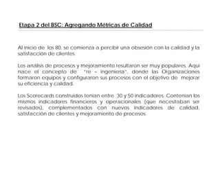 Etapa 2 del BSC: Agregando Métricas de Calidad



Al inicio de los 80, se comienza a percibir una obsesión con la calidad y la
satisfacción de clientes
                 clientes.

Los análisis de procesos y mejoramiento resultaron ser muy populares. Aquí
nace el concepto de “re – ingeniería”, donde las Organizaciones
                  p                g                         g
formaron equipos y configuraron sus procesos con el objetivo de mejorar
su eficiencia y calidad.

Los Scorecards construidos tenían entre 30 y 50 indicadores Contenían los
                                                indicadores.
mismos indicadores financieros y operacionales (que necesitaban ser
revisados), complementados con nuevos indicadores de calidad,
satisfacción de clientes y mejoramiento de procesos.
 