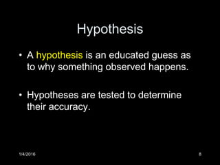 Hypothesis
• A hypothesis is an educated guess as
to why something observed happens.
• Hypotheses are tested to determine
their accuracy.
1/4/2016 8
 