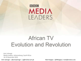African TV
Evolution and Revolution
Amir Jahangir
Media Leaders, Johannesburg, South Africa
18-19 November 2019
Amir Jahangir | @amirjahangir | aj@mishal.com.pk Mark Kaigwa | @MKaigwa | mark@nendo.co.ke
 