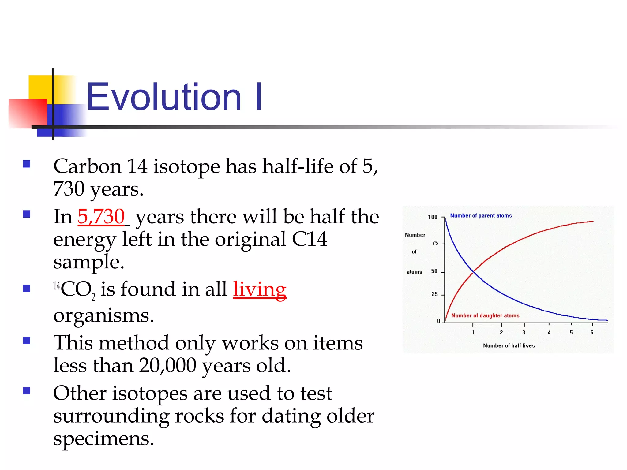 Evolution I
 Carbon 14 isotope has half-life of 5,
730 years.
 In 5,730 years there will be half the
energy left in the original C14
sample.
 14
CO2 is found in all living
organisms.
 This method only works on items
less than 20,000 years old.
 Other isotopes are used to test
surrounding rocks for dating older
specimens.
 