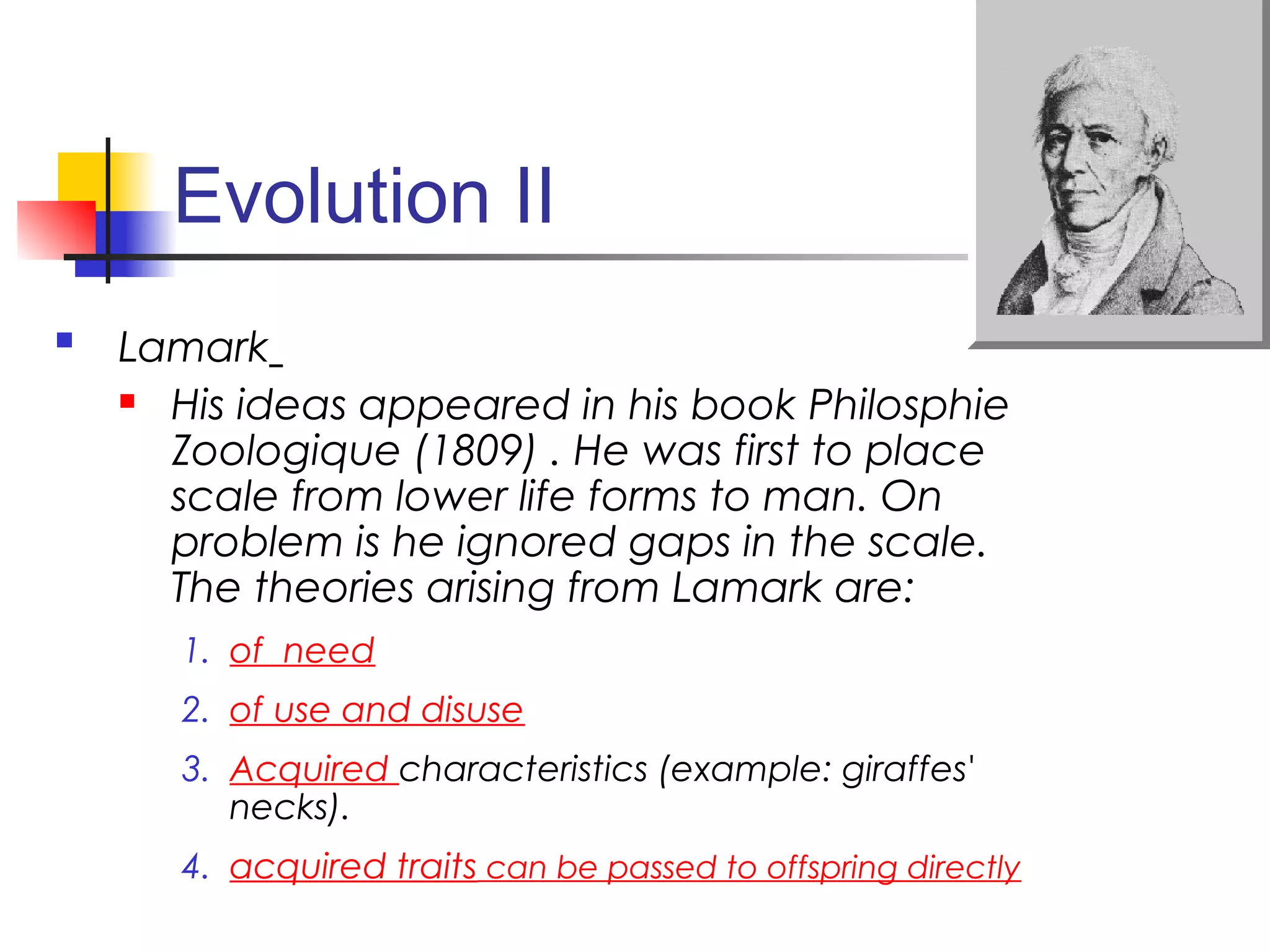 Evolution II
 Lamark
 His ideas appeared in his book Philosphie
Zoologique (1809) . He was first to place
scale from lower life forms to man. On
problem is he ignored gaps in the scale.
The theories arising from Lamark are:
1. of need
2. of use and disuse
3. Acquired characteristics (example: giraffes'
necks).
4. acquired traits can be passed to offspring directly
 