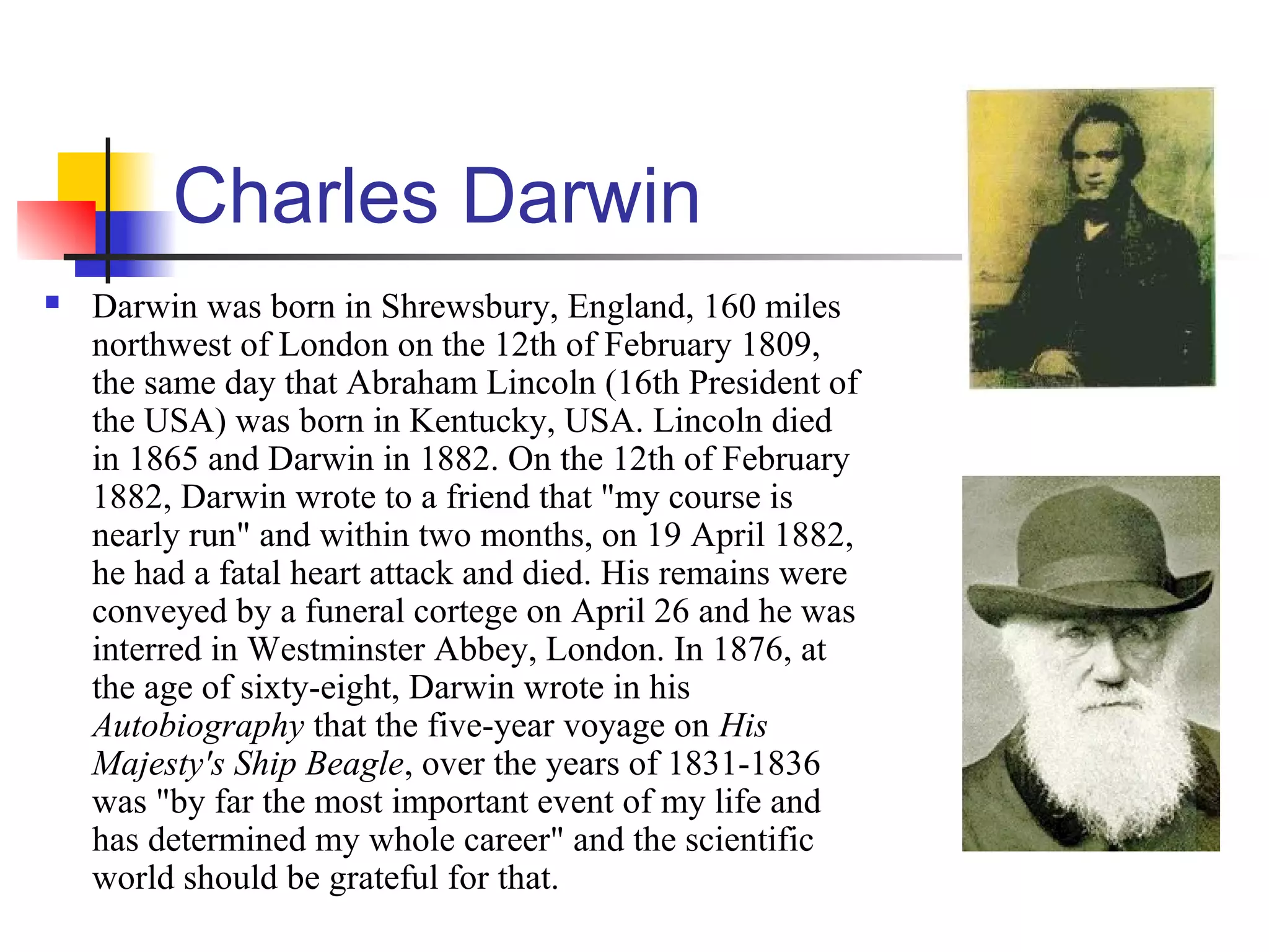 Charles Darwin
 Darwin was born in Shrewsbury, England, 160 miles
northwest of London on the 12th of February 1809,
the same day that Abraham Lincoln (16th President of
the USA) was born in Kentucky, USA. Lincoln died
in 1865 and Darwin in 1882. On the 12th of February
1882, Darwin wrote to a friend that "my course is
nearly run" and within two months, on 19 April 1882,
he had a fatal heart attack and died. His remains were
conveyed by a funeral cortege on April 26 and he was
interred in Westminster Abbey, London. In 1876, at
the age of sixty-eight, Darwin wrote in his
Autobiography that the five-year voyage on His
Majesty's Ship Beagle, over the years of 1831-1836
was "by far the most important event of my life and
has determined my whole career" and the scientific
world should be grateful for that.
 