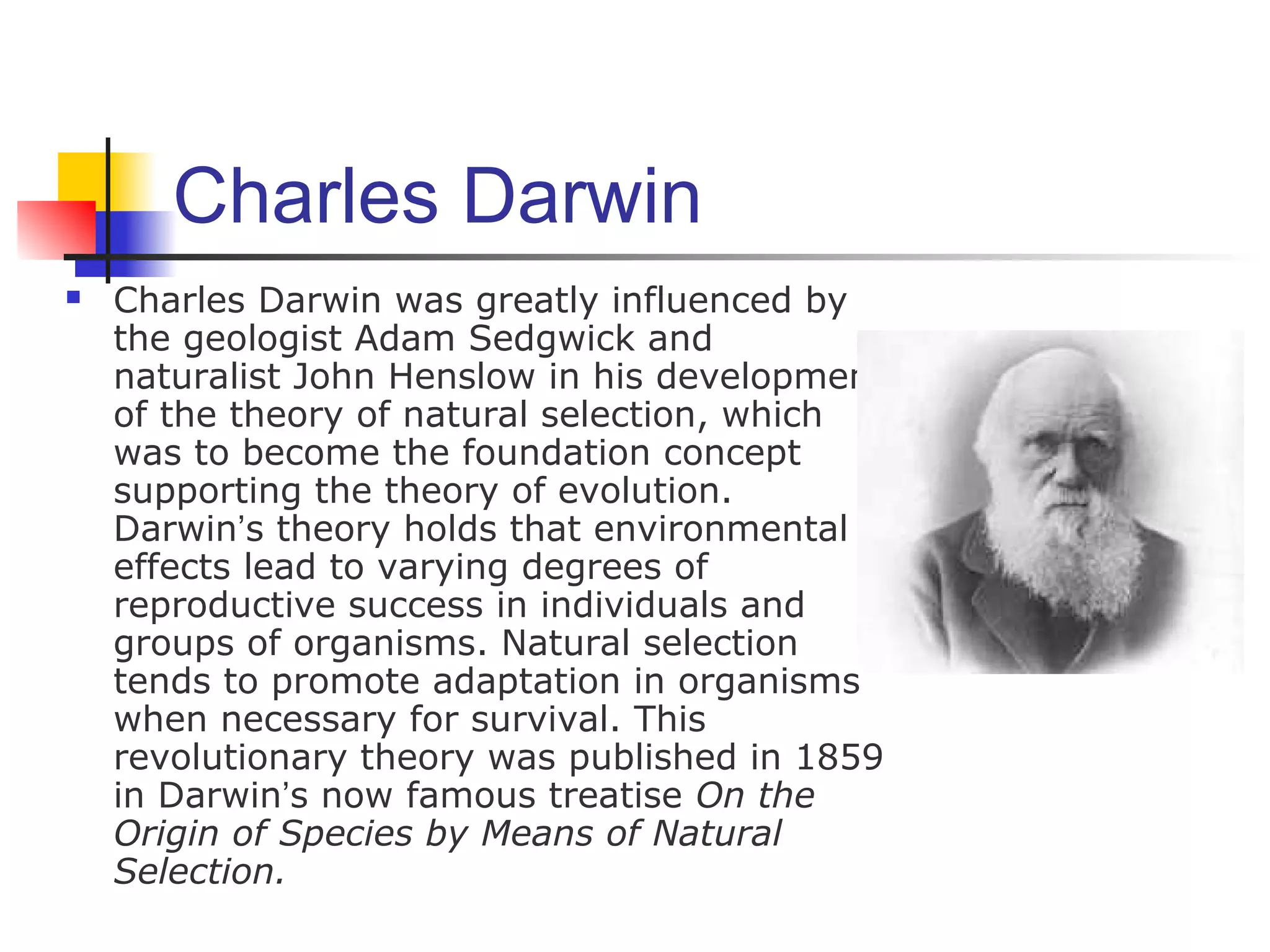 Charles Darwin
 Charles Darwin was greatly influenced by
the geologist Adam Sedgwick and
naturalist John Henslow in his development
of the theory of natural selection, which
was to become the foundation concept
supporting the theory of evolution.
Darwin’s theory holds that environmental
effects lead to varying degrees of
reproductive success in individuals and
groups of organisms. Natural selection
tends to promote adaptation in organisms
when necessary for survival. This
revolutionary theory was published in 1859
in Darwin’s now famous treatise On the
Origin of Species by Means of Natural
Selection.
 