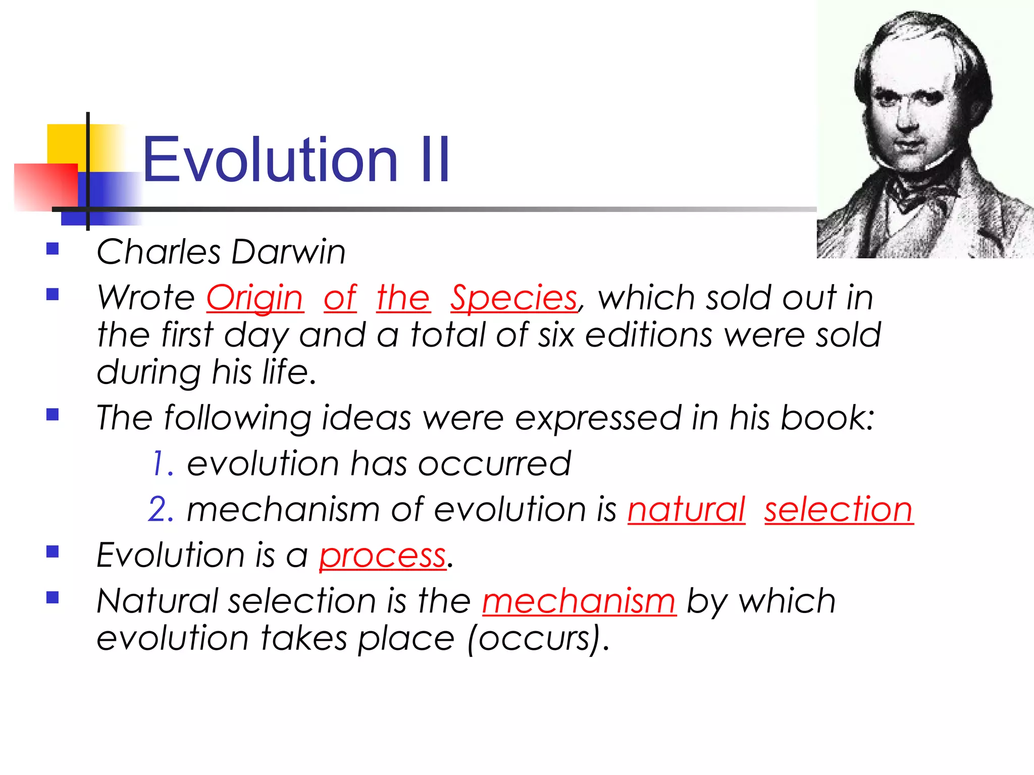 Evolution II
 Charles Darwin
 Wrote Origin of the Species, which sold out in
the first day and a total of six editions were sold
during his life.
 The following ideas were expressed in his book:
1. evolution has occurred
2. mechanism of evolution is natural selection
 Evolution is a process.
 Natural selection is the mechanism by which
evolution takes place (occurs).
 