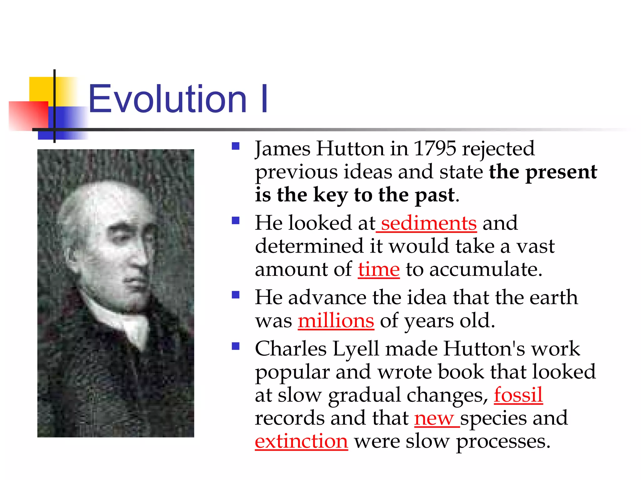Evolution I
 James Hutton in 1795 rejected
previous ideas and state the present
is the key to the past.
 He looked at sediments and
determined it would take a vast
amount of time to accumulate.
 He advance the idea that the earth
was millions of years old.
 Charles Lyell made Hutton's work
popular and wrote book that looked
at slow gradual changes, fossil
records and that new species and
extinction were slow processes.
 