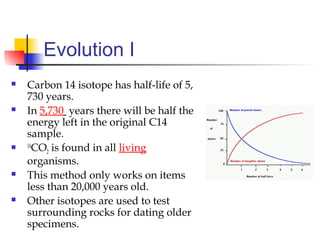 Evolution I
 Carbon 14 isotope has half-life of 5,
730 years.
 In 5,730 years there will be half the
energy left in the original C14
sample.
 14
CO2 is found in all living
organisms.
 This method only works on items
less than 20,000 years old.
 Other isotopes are used to test
surrounding rocks for dating older
specimens.
 