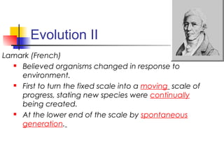 Evolution II
Lamark (French)
 Believed organisms changed in response to
environment.
 First to turn the fixed scale into a moving scale of
progress, stating new species were continually
being created.
 At the lower end of the scale by spontaneous
generation.
 