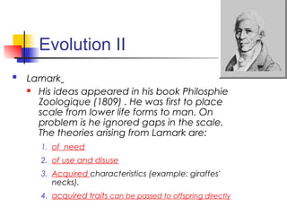 Evolution II
 Lamark
 His ideas appeared in his book Philosphie
Zoologique (1809) . He was first to place
scale from lower life forms to man. On
problem is he ignored gaps in the scale.
The theories arising from Lamark are:
1. of need
2. of use and disuse
3. Acquired characteristics (example: giraffes'
necks).
4. acquired traits can be passed to offspring directly
 
