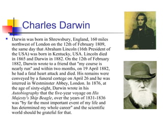 Charles Darwin
 Darwin was born in Shrewsbury, England, 160 miles
northwest of London on the 12th of February 1809,
the same day that Abraham Lincoln (16th President of
the USA) was born in Kentucky, USA. Lincoln died
in 1865 and Darwin in 1882. On the 12th of February
1882, Darwin wrote to a friend that "my course is
nearly run" and within two months, on 19 April 1882,
he had a fatal heart attack and died. His remains were
conveyed by a funeral cortege on April 26 and he was
interred in Westminster Abbey, London. In 1876, at
the age of sixty-eight, Darwin wrote in his
Autobiography that the five-year voyage on His
Majesty's Ship Beagle, over the years of 1831-1836
was "by far the most important event of my life and
has determined my whole career" and the scientific
world should be grateful for that.
 