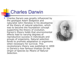 Charles Darwin
 Charles Darwin was greatly influenced by
the geologist Adam Sedgwick and
naturalist John Henslow in his development
of the theory of natural selection, which
was to become the foundation concept
supporting the theory of evolution.
Darwin’s theory holds that environmental
effects lead to varying degrees of
reproductive success in individuals and
groups of organisms. Natural selection
tends to promote adaptation in organisms
when necessary for survival. This
revolutionary theory was published in 1859
in Darwin’s now famous treatise On the
Origin of Species by Means of Natural
Selection.
 