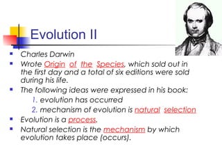 Evolution II
 Charles Darwin
 Wrote Origin of the Species, which sold out in
the first day and a total of six editions were sold
during his life.
 The following ideas were expressed in his book:
1. evolution has occurred
2. mechanism of evolution is natural selection
 Evolution is a process.
 Natural selection is the mechanism by which
evolution takes place (occurs).
 