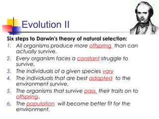 Evolution II
Six steps to Darwin's theory of natural selection:
1. All organisms produce more offspring than can
actually survive.
2. Every organism faces a constant struggle to
survive.
3. The individuals of a given species vary
4. The individuals that are best adapted to the
environment survive.
5. The organisms that survive pass their traits on to
offspring.
6. The population will become better fit for the
environment.
 