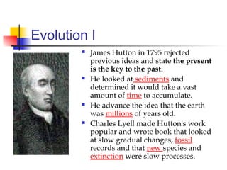 Evolution I
 James Hutton in 1795 rejected
previous ideas and state the present
is the key to the past.
 He looked at sediments and
determined it would take a vast
amount of time to accumulate.
 He advance the idea that the earth
was millions of years old.
 Charles Lyell made Hutton's work
popular and wrote book that looked
at slow gradual changes, fossil
records and that new species and
extinction were slow processes.
 