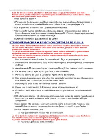 /unoconv/20180405033706_e0475d5d4933fc79eae61e70e4451398412924bc/1ex14ostemposdedeusnacaminhadadafo-180405033705.doc
Is 30. 15 O Senhor Eterno, o Santo Deus de Israel, diz ao seu povo: "Se voltarem para mim e
ficarem calmos, vocês serão salvos; fiquem tranqüilos e confiem em mim, e eu lhes darei a vitória.
Mas vocês não quiseram fazer o que eu disse.
14.Mas por que é assim ?
15.Porque este é o tempo em que Deus nos mostra que quando ele nos faz promessas e
estamos caminhando em obediência a sua palavra é ele quem peleja por nós .
16.Ele é quem luta e não nós, pois , já estávamos derrotados.
17.Se você esta vivendo este tempo , o tempo da espera , então entenda que este é o
tempo de permanecer firme nas promessas da nossa fé . É tempo de crer no impossível.
É tempo de não desistir da nossa esperança
18.É tempo de entender que a batalha é do Senhor .
II TEMPO DE MARCHAR  PASSOS CONCRETOS DE FÉ V. 15-18
15 Então disse o Senhor a Moisés: Por que clamas a mim? dize aos filhos de Israel que marchem.
16 E tu, levanta a tua vara, e estende a mão sobre o mar e fende-o, para que os filhos de Israel
passem pelo meio do mar em seco.
17 Eis que eu endurecerei o coração dos egípcios, e estes entrarão atrás deles; e glorificar-me-ei
em Faraó e em todo o seu exército, nos seus carros e nos seus cavaleiros.
18 E os egípcios saberão que eu sou o Senhor, quando me tiver glorificado em Faraó, nos seus
carros e nos seus cavaleiros.
1. Mas em dado momento à ordem de comando veio: Diga ao povo que marche!
2. É interessante perceber que o povo estava resmungando e orando pedindo o livramento
de Deus
3. As palavras de Moisés relembraram o povo que Deus já lhes havia prometido o socorro.
4. Ele estavam orando e por aquilo que Deus já lhes concedera.
5. Por isso a palavra de Deus a Moisés foi. Agora é hora de marchar .
6. Mas apesar de parecer obvio aos olhos dos espectadores modernos, aos olhos do povo
e de Moisés eles continuavam em um beco sem saída.
7. Marchar para onde ? Não há caminhos abertos , Senhor!
8. E aqui vem o maior ensino  Estenda a vara e abra caminhos pela fé!
9. O caminho da fé é terra seca no meio do mar revolto que se forma debaixo de nossos
pés.
10.Há o tempo do clamor , há o tempo da promessa , há o tempo da espera, mas chegará o
tempo em que teremos de ousar e dar passos concretos coerentes com a fé que
apregoamos.
11.Estes passos não se darão sobre um caminho aberto e desbravado, mas nós, pela
nossa fé desbravaremos os que caminhos a que fomos conduzidos pelo Senhor .
12.Muitos neste momento recuam :
a. Os que creram em Jesus e não o confessaram
Jo 12. 42 Contudo, muitos dentre as próprias autoridades creram nele; mas por causa dos fariseus
não o confessavam, para não serem expulsos da sinagoga;
43 porque amaram mais a glória dos homens do que a glória de Deus.
b. O povo as portas da terra prometida
Paschoal Piragine Jr. Página 2 05/04/2018
2
 