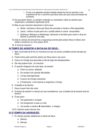 /unoconv/20180405033706_e0475d5d4933fc79eae61e70e4451398412924bc/1ex14ostemposdedeusnacaminhadadafo-180405033705.doc
i. O mar e os gigantes sempre estarão diante de nós se opondo e nos
impedindo de ver o caminho que Deus abriu pra que suas promessas se
cumpram.
13.Os que assim fazem, ou perdem a bênção ou necessitam voltar ao deserto para
reaprender o verdadeiro significado da fé .
14.Mas os que marcham descobrem a terra seca
a. Abrão conheceu a terra que Deus lhe prometeu e herdou o filho aguardado.
b. Josué , molhou os pés para ver o Jordão aberto e a terra conquistada .
c. Sadraque, Mesaque e aAbednego, desceram a fornalha para verem o Anjo do
Senhor a caminhar com eles
15.Este é o tempo de arriscarmos a segurança provida pelo próprio Deus no Beco sem
saída e ousarmos um novo passo de fé .
16. É hora de marchar !
III TEMPO DE ASSISTIR A BATALHA DE DEUS .
1. Mas na jornada da fé há um momento em que só vemos a batalha sendo travada por
Deus .
2. Faraó entrou pelo caminho aberto por Deus para o seu povo
3. Como um inimigo que aproveita a rota de fuga dos desesperados.
4. Ele não podiam lutar , só marchar!
5. E quando chegaram do outro lado, só assistir!
a. Viram os carros atolando
b. Os cavalos com grande dificuldade
c. A tropa desorganizada
d. O pavor do inimigo crescendo
e. E finalmente, o mar lutando e engolindo o inimigo.
6. A batalha é do Senhor
7. Deus é quem fará não você.
8. O tempo de assistir é o tempo em que constatamos que a batalha da fé sempre será do
Senhor .
9. É ele quem :
a. Vai quebrantar o coração
b. Vai reorganizar a casa e a vida
c. Vai revelar a mentira  Assembléia , o milagre .
10.É o Senhor quem luta por nós .
IV O TEMPO DA ADORAÇÃO
1. É o tempo quando celebramos a vitória de Deus
a. Salmos
b. Danças
Paschoal Piragine Jr. Página 3 05/04/2018
3
 
