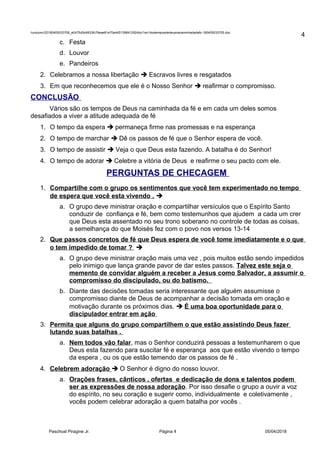 /unoconv/20180405033706_e0475d5d4933fc79eae61e70e4451398412924bc/1ex14ostemposdedeusnacaminhadadafo-180405033705.doc
c. Festa
d. Louvor
e. Pandeiros
2. Celebramos a nossa libertação  Escravos livres e resgatados
3. Em que reconhecemos que ele é o Nosso Senhor  reafirmar o compromisso.
CONCLUSÃO
Vários são os tempos de Deus na caminhada da fé e em cada um deles somos
desafiados a viver a atitude adequada de fé
1. O tempo da espera  permaneça firme nas promessas e na esperança
2. O tempo de marchar  Dê os passos de fé que o Senhor espera de você.
3. O tempo de assistir  Veja o que Deus esta fazendo. A batalha é do Senhor!
4. O tempo de adorar  Celebre a vitória de Deus e reafirme o seu pacto com ele.
PERGUNTAS DE CHECAGEM
1. Compartilhe com o grupo os sentimentos que você tem experimentado no tempo
de espera que você esta vivendo . 
a. O grupo deve ministrar oração e compartilhar versículos que o Espírito Santo
conduzir de confiança e fé, bem como testemunhos que ajudem a cada um crer
que Deus esta assentado no seu trono soberano no controle de todas as coisas,
a semelhança do que Moisés fez com o povo nos versos 13-14
2. Que passos concretos de fé que Deus espera de você tome imediatamente e o que
o tem impedido de tomar ? 
a. O grupo deve ministrar oração mais uma vez , pois muitos estão sendo impedidos
pelo inimigo que lança grande pavor de dar estes passos. Talvez este seja o
memento de convidar alguém a receber a Jesus como Salvador, a assumir o
compromisso do discipulado, ou do batismo.
b. Diante das decisões tomadas seria interessante que alguém assumisse o
compromisso diante de Deus de acompanhar a decisão tomada em oração e
motivação durante os próximos dias.  É uma boa oportunidade para o
discipulador entrar em ação
3. Permita que alguns do grupo compartilhem o que estão assistindo Deus fazer
lutando suas batalhas .
a. Nem todos vão falar, mas o Senhor conduzirá pessoas a testemunharem o que
Deus esta fazendo para suscitar fé e esperança aos que estão vivendo o tempo
da espera , ou os que estão temendo dar os passos de fé .
4. Celebrem adoração  O Senhor é digno do nosso louvor.
a. Orações frases, cânticos , ofertas e dedicação de dons e talentos podem
ser as expressões de nossa adoração. Por isso desafie o grupo a ouvir a voz
do espírito, no seu coração e sugerir como, individualmente e coletivamente ,
vocês podem celebrar adoração a quem batalha por vocês .
Paschoal Piragine Jr. Página 4 05/04/2018
4
 