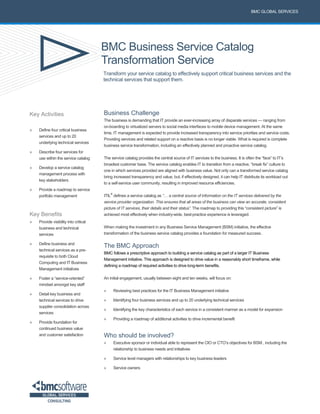 BMC Business Service Catalog
Transformation Service
Transform your service catalog to effectively support critical business services and the
technical services that support them.
BMC GLOBAL SERVICES
Key Activities
» Define four critical business
services and up to 20
underlying technical services
» Describe four services for
use within the service catalog
» Develop a service catalog
management process with
key stakeholders
» Provide a roadmap to service
portfolio management
Key Benefits
» Provide visibility into critical
business and technical
services
» Define business and
technical services as a pre-
requisite to both Cloud
Computing and IT Business
Management initiatives
» Foster a “service-oriented”
mindset amongst key staff
» Detail key business and
technical services to drive
supplier consolidation across
services
» Provide foundation for
continued business value
and customer satisfaction
Business Challenge
The business is demanding that IT provide an ever-increasing array of disparate services — ranging from
on-boarding to virtualized servers to social media interfaces to mobile device management. At the same
time, IT management is expected to provide increased transparency into service priorities and service costs.
Providing services and related support on a reactive basis is no longer viable. What is required is complete
business service transformation, including an effectively planned and proactive service catalog.
The service catalog provides the central source of IT services to the business. It is often the “face” to IT’s
broadest customer base. The service catalog enables IT to transition from a reactive, “break fix” culture to
one in which services provided are aligned with business value. Not only can a transformed service catalog
bring increased transparency and value, but, if effectively designed, it can help IT distribute its workload out
to a self-service user community, resulting in improved resource efficiencies.
ITIL
®
defines a service catalog as “… a central source of information on the IT services delivered by the
service provider organization. This ensures that all areas of the business can view an accurate, consistent
picture of IT services, their details and their status”. The roadmap to providing this “consistent picture” is
achieved most effectively when industry-wide, best-practice experience is leveraged.
When making the investment in any Business Service Management (BSM) initiative, the effective
transformation of the business service catalog provides a foundation for measured success.
The BMC Approach
BMC follows a prescriptive approach to building a service catalog as part of a larger IT Business
Management initiative. This approach is designed to drive value in a reasonably short timeframe, while
defining a roadmap of required activities to drive long-term benefits.
An initial engagement, usually between eight and ten weeks, will focus on:
» Reviewing best practices for the IT Business Management initiative
» Identifying four business services and up to 20 underlying technical services
» Identifying the key characteristics of each service in a consistent manner as a model for expansion
» Providing a roadmap of additional activities to drive incremental benefit
Who should be involved?
» Executive sponsor or individual able to represent the CIO or CTO’s objectives for BSM , including the
relationship to business needs and initiatives
» Service level managers with relationships to key business leaders
» Service owners
 
