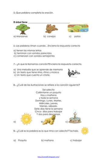 5.-Que palabra completa la oración.

El árbol tiene _____________________________________.

a) Manzanas

b) conejos

c)

patos

6.-Las palabras riman cuando…Encierra la respuesta correcta
a) tienen las mismas letras
b) terminan con sonidos parecidos
c) comienzan con sonidos semejantes

7.- ¿A que le llamamos canción?Encierra la respuesta correcta.
a) Una melodía que se aprende de memoria
b) Un texto que tiene rima, ritmo y música
c) Un texto que cuenta un chiste.

8.- ¿Cuál de las ilustraciones se refiere a la canción siguiente?
Sal solecito
Caliéntame un poquito
Hoy y mañana
y toda la semana
Domingo, Lunes, Martes,
Miércoles, jueves,
Viernes, sábado.
Siete días tiene la semana
Cinco días para trabajar
Y dos para descansar.
a)

b)

c)

9.- ¿Cuál es la palabra es la que rima con solecito? Tachala.

a)

Poquito

b) mañana

http://jromo05.blogspot.com/

c) trabajar

 