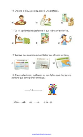 10.-Encierra el dibujo que representa una profesión.

a)

b)

c)

11.-De los siguientes dibujos tacha el que representa un oficio.

a)

b)

c)

12.-Subraya que anuncios del periódico que ofrecen servicios.

A

b)

c)

13.-Observa las letras ¿cuáles son las que faltan para formar una
palabra que corresponde al dibujo?

______ya_________.

a)ba-----sa b)

pa ------so

c) la----se

http://jromo05.blogspot.com/

 