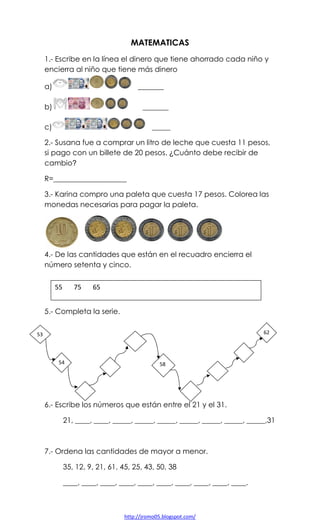MATEMATICAS
1.- Escribe en la línea el dinero que tiene ahorrado cada niño y
encierra al niño que tiene más dinero
a)

_______

b)

_______

c)

_____

2.- Susana fue a comprar un litro de leche que cuesta 11 pesos,
si pago con un billete de 20 pesos. ¿Cuánto debe recibir de
cambio?
R=____________________
3.- Karina compro una paleta que cuesta 17 pesos. Colorea las
monedas necesarias para pagar la paleta.

4.- De las cantidades que están en el recuadro encierra el
número setenta y cinco.
55

75

65

5.- Completa la serie.
62

53

54

58

6.- Escribe los números que están entre el 21 y el 31.
21, ____, ____, _____, _____, _____, _____, _____, _____, _____,31

7.- Ordena las cantidades de mayor a menor.
35, 12, 9, 21, 61, 45, 25, 43, 50, 38
____, ____, ____, ____, ____, ____, ____, ____, ____, ____.

http://jromo05.blogspot.com/

 