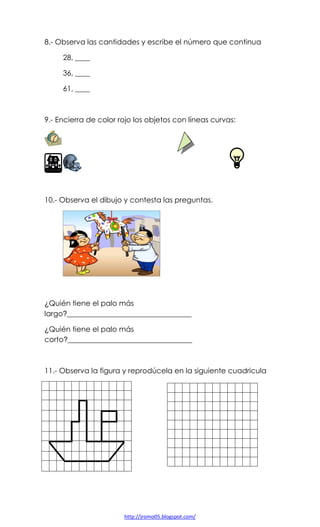 8.- Observa las cantidades y escribe el número que continua
28, ____
36, ____
61, ____

9.- Encierra de color rojo los objetos con líneas curvas:

10.- Observa el dibujo y contesta las preguntas.

¿Quién tiene el palo más
largo?__________________________________
¿Quién tiene el palo más
corto?__________________________________

11.- Observa la figura y reprodúcela en la siguiente cuadricula

http://jromo05.blogspot.com/

 