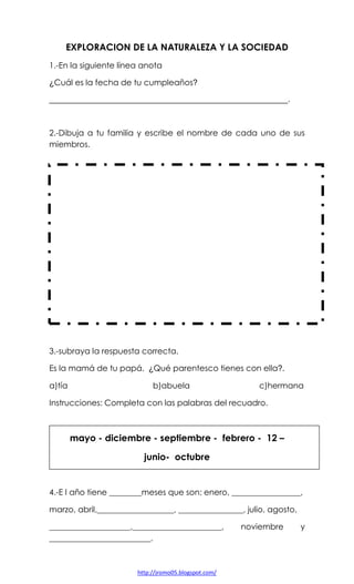 EXPLORACION DE LA NATURALEZA Y LA SOCIEDAD
1.-En la siguiente línea anota
¿Cuál es la fecha de tu cumpleaños?
_____________________________________________________.

2.-Dibuja a tu familia y escribe el nombre de cada uno de sus
miembros.

3.-subraya la respuesta correcta.
Es la mamá de tu papá. ¿Qué parentesco tienes con ella?.
a)tía

b)abuela

c)hermana

Instrucciones: Completa con las palabras del recuadro.

mayo - diciembre - septiembre - febrero - 12 –
junio- octubre

4.-E l año tiene ________meses que son: enero, _________________,
marzo, abril,___________________, ________________, julio, agosto,
____________________,______________________,
_________________________.

http://jromo05.blogspot.com/

noviembre

y

 