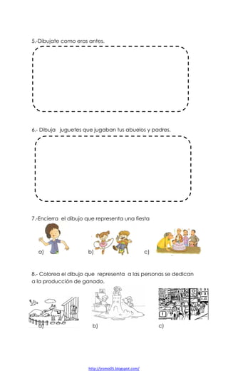 5.-Dibujate como eras antes.

6.- Dibuja juguetes que jugaban tus abuelos y padres.

7.-Encierra el dibujo que representa una fiesta

a)

b)

c)

8.- Colorea el dibujo que representa a las personas se dedican
a la producción de ganado.

a)

b)

http://jromo05.blogspot.com/

c)

 