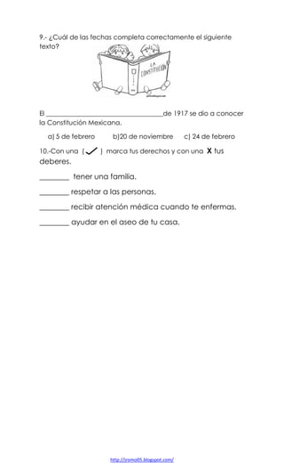 9.- ¿Cuál de las fechas completa correctamente el siguiente
texto?

El ____________________________________de 1917 se dio a conocer
la Constitución Mexicana.
a) 5 de febrero
10.-Con una (

b)20 de noviembre

c) 24 de febrero

) marca tus derechos y con una X tus

deberes.
________ tener una familia.
________ respetar a las personas.
________ recibir atención médica cuando te enfermas.
________ ayudar en el aseo de tu casa.

http://jromo05.blogspot.com/

 