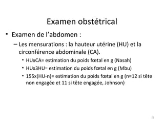 Examen obstétrical
• Examen de l’abdomen :
– Les mensurations : la hauteur utérine (HU) et la
circonférence abdominale (CA).
• HUxCA= estimation du poids fœtal en g (Nasah)
• HUx3HU= estimation du poids fœtal en g (Mbu)
• 155x(HU-n)= estimation du poids fœtal en g (n=12 si tête
non engagée et 11 si tête engagée, Johnson)
21
 