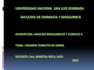 UNIVERSIDAD NACIONA SAN LUIS GONZAGA
FACULTAD DE FARMACIA Y BIOQUIMICA
ASIGNATURA: ANALISIS BIOQUIMICOS Y CLINICOS II
TEMA : EXAMEN COMLETO DE ORINA
DOCENTE: Dra. MARITZA ROCA LAOS
2021
 