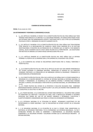 APELLIDOS
NOMBRES:
CODIGO:
I EXAMEN DE DEFENSA NACIONAL
FECHA: 25 de octubre de 2013
LEA DETENIDAMENTE Y RESPONDA A (VERDADERO) B (FALSO)
1. (…..) EL ARTÍCULO 2 NUMERAL 24 INCISO F DE LA CONSTITUCIÓN POLITICA DEL PERU SEÑALA QUE TODA
PERSONA TIENE DERECHO A LA LIBERTAD Y A LA SEGURIDAD PERSONAL, EN CONSECUENCIA NADIE PUEDE
SER DETENIDO SINO POR MANDAMIENTO ESCRITO Y MOTIVADO POR EL JUEZ O POR LAS AUTORIDADES
POLICIALES O POR EL SERENAZGO EN CASO DE FLAGRANTE DELITO.
2. (…..) EL ARTÍCULO 2 NUMERAL 9 DE LA CONSTITUCIÓN POLITICA DEL PERU SEÑALA QUE TODA PERSONA
TIENE DERECHO A LA INVIOLABILIDAD DEL DOMICILIO .NADIE PUEDE INGRESAR EN EL NI EFECTUAR
INVESTIGACIONES O REGISTRO SIN AUTORIZACION DE LA PERSONA QUE LO HABITA O SIN MANDATO
JUDICIAL, SALVO FLAGRANTE DELITO O MUY GRAVE PELIGRO DE SU PERPETRACION . LAS EXCEPCIONES
POR MOTIVOS DE SANIDAD O DE GRAVE RIESGO SON REGULADAS POR LA LEY.
3. (…..) EL ARTÍCULO PRIMERO DE LA CONSTITUCIÓN POLITICA DEL PERÚ SEÑALA QUE LA DEFENSA
HUMANA Y EL RESPETO DE SU DIGNIDAD SON EL FIN SUPREMO DE LA SOCIEDAD Y DEL ESTADO.
4. (…..) LOS ELEMENTOS DEL ESTADO SE ENCUENTRAN CONSTITUIDOS POR EL PUEBLO, TERRITORIO Y
PODER POLITICO.
5. (…..) LA CONSTITUCIÓN POLITICA DEL PERU EN SU ARTICULO 44 DICE QUE SON DEBERES PRIMORDIALES
DEL ESTADO DEFENDER LA SOBERANIA NACIONAL, GARANTIZAR LA VIGENCIA DE LOS DERECHOS
HUMANOS, PROTEGER A LA POBLACIÓN DE LAS AMENAZAS CONTRA SU SEGURIDAD Y PROMOVER LA
DESINTEGRACION LATINOAMERICANA
6. (…..) LA CONSTITUCIÓN POLITICA DEL PERU EN SU ARTICULO 163 SEÑALA QUE EL ESTADO GARANTIZA LA
SEGURIDAD DE LA NACIÓN MEDIANTE EL SISTEMA DE DEFENSA NACIONAL.LA DEFENSA NACIONAL ES
INTEGRAL Y PERMANENTE. SE DESARROLLA EN LOS AMBITOS INTERNO Y EXTERNO.TODA PERSONA
NATURAL O JURIDICA, ESTA OBLIGADO A PARTICIPAR EN LA DEFENSA NACIONAL, DE CONFORMIDAD CON
LA LEY.
7. (…..) EL PODER POLÍTICO DEL ESTADO ES LA POTESTAD O FACULTAD DELEGADA PARA GOBERNAR
INDEPENDIENTEMENETE DENTRO DE LA CONSTITUCIÓN Y LAS LEYES.LOS PODERES PARA GOBERNAR SON:
EL LEGISLATIVO, EL EJECUTIVO Y EL MILITAR.
8. (…..) EL PODER NACIONAL ES LA CAPACIDAD DEL ESTADO PARA IMPONER SU VOLUNTAD PARA LOGRAR
Y/O MANTENER SUS OBJETIVOS Y REALIZAR SUS FINES, PESE A OBSTACULOS INTERNOS O EXTERNOS
CAPACIDAD QUE EMANA DEL USO DE LOS MEDIOS TANGIBLES E INTANGIBLES. CUALITATIVA Y
CUANTITATIVAMENTE CONSIDERADOS QUE POSEE EL ESTADO EN UN MOMENTO DETERMINADO.
9. (….) EL POTENCIAL NACIONAL ES LA TOTALIDAD DE MEDIOS INTANGIBLES SUSCEPTIBLES DE SER
INCORPORADOS AL PODER NACIONAL Y QUE SE ENCUENTRAN EN ESTADO LATENTE EN LA REALIDAD
NACIONAL.
10. (…..) LA SEGURIDAD NACIONAL ES LA SITUACIÓN EN LA QUE EL ESTADO TIENE GARANTIZADA SU
EXISTENCIA, LA INTEGRIDAD TERRITORIAL Y DE SU PATRIMONIO, SUS INTERESES NACIONALES, SU PAZ Y
ESTABILIDAD INTERNA ASÍ COMO SU SOBERANÍA E INDEPENDENCIA. LA SEGURIDAD NACIONAL
COMPRENDE A LA SEGURIDAD INTERNA Y SEGURIDAD EXTERNA QUE SE MATERIALIZA MEDIANTE LA
DEFENSA NACIONAL.
 