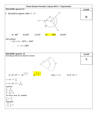 Primer Examen Formativo Cepuns 2013 I – Trigonometría
SOLUCIÓN: ejercicio 74                                                                                 CLAVE

1. Del gráfico adjunto, halle “  ”.
                                                                                                       D
                                                             o


                                                       


         A) 180º              B) 360º     C) 270º      D)        450º       E) 540º

Del gráfico:
      () + (  90º) = 360º

                       = 450º



SOLUCIÓN: ejercicio 75                                                                                 CLAVE
De la figura obtener la relación correcta:

                                                                                                        C




                             a b            b a
                               1            1
    A) a2 + b2 = 1        B) b a         C) a b                  D)ab + 1 = a         E) a2 - b2 = 1

                 a
a   .b   
                 b
                         b
b  (a  b ).   
                       a b
igualando :
a      b
   
b a b
a 2  ab  b 2
divi dim os entre ab , quedando :
a       b
   1 
b       a
despejando :
  b a
  1
  a b
 