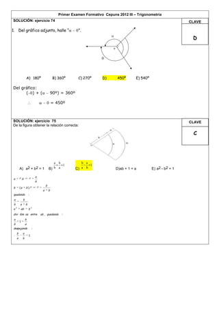 Primer Examen Formativo Cepuns 2012 III – Trigonometría
SOLUCIÓN: ejercicio 74                                                                                                    CLAVE

1. Del gráfico adjunto, halle “                               ”.
                                                                                                                           D
                                                                                o




                  A) 180º                       B) 360º       C) 270º     D)        450º       E) 540º

Del gráfico:
      ( )+(                                    90º) = 360º

                                               = 450º



SOLUCIÓN: ejercicio 75                                                                                                    CLAVE
De la figura obtener la relación correcta:

                                                                                                                           C




                                              a b               b a
                                                  1                 1
         A) a2 + b2 = 1                    B) b a            C) a b                 D)ab + 1 = a         E) a2 - b2 = 1

                              a
a         .b
                              b
                                       b
b        (a       b ).
                                   a       b
igualando             :
 a            b
 b       a        b
     2                    2
a         ab          b
divi dim os entre                 ab , quedando      :
 a                b
    1
b       a
despejando                :
     b        a
                      1
     a        b
 