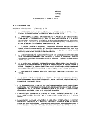 APELLIDOS:
NOMBRES:
CODIGO:
EXAMEN REZAGADO DE DEFENSA NACIONAL
FECHA: 18 de DICIEMBRE 2014
LEA DETENIDAMENTE Y RESPONDA A (VERDADERO) B (FALSO)
1. (…..) EL ARTÍCULO PRIMERO DE LA CONSTITUCIÓN POLITICA DEL PERÚ SEÑALA QUE LA DEFENSA HUMANA Y
EL RESPETO DE SU DIGNIDAD SON EL FIN SUPREMO DE LA SOCIEDAD Y DEL ESTADO.
2. (…..) EL ARTÍCULO 2 NUMERAL 9 DE LA CONSTITUCIÓN POLITICA DEL PERU SEÑALA QUE ALGUNAS PERSONAS
TIENEN DERECHO A LA INVIOLABILIDAD DEL DOMICILIO .NADIE PUEDE INGRESAR EN EL NI EFECTUAR
INVESTIGACIONES O REGISTRO SIN AUTORIZACION DE LA PERSONA QUE LO HABITA O SIN MANDATO
JUDICIAL, SALVO FLAGRANTE DELITO O MUY GRAVE PELIGRO DE SU PERPETRACION . LAS EXCEPCIONES POR
MOTIVOS DE SANIDAD O DE GRAVE RIESGO SON REGULADAS POR LA LEY.
3. (…..) EL ARTÍCULO 2 NUMERAL 24 INCISO F DE LA CONSTITUCIÓN POLITICA DEL PERU SEÑALA QUE TODA
PERSONA TIENE DERECHO A LA LIBERTAD Y A LA SEGURIDAD PERSONAL, EN CONSECUENCIA NADIE PUEDE
SER DETENIDO SINO POR MANDAMIENTO ESCRITO Y MOTIVADO POR EL JUEZ O POR LAS AUTORIDADES
POLICIALES O POR EL SERENAZGO EN CASO DE FLAGRANTE DELITO.
4. (…..) LA CONSTITUCIÓN POLITICA DEL PERU EN SU ARTICULO 44 DICE QUE SON DEBERES PRIMORDIALES DEL
ESTADO DEFENDER LA SOBERANIA NACIONAL, GARANTIZAR LA VIGENCIA DE LOS DERECHOS HUMANOS,
PROTEGER A LA POBLACIÓN DE LAS AMENAZAS CONTRA SU SEGURIDAD Y PROMOVER LA DESINTEGRACION
LATINOAMERICANA
5. (…..) LA CONSTITUCIÓN POLITICA DEL PERU EN SU ARTICULO 163 SEÑALA QUE EL ESTADO GARANTIZA LA
SEGURIDAD DE LA NACIÓN MEDIANTE EL SISTEMA DE DEFENSA NACIONAL.LA DEFENSA NACIONAL ES
INTEGRAL Y PERMANENTE. SE DESARROLLA EN LOS AMBITOS INTERNO Y EXTERNO.TODA PERSONA NATURAL
O JURIDICA, ESTA OBLIGADA A PARTICIPAR EN LA DEFENSA NACIONAL, DE CONFORMIDAD CON LA LEY.
6. (…..) LOS ELEMENTOS DEL ESTADO SE ENCUENTRAN CONSTITUIDOS POR EL PUEBLO, TERRITORIO Y PODER
POLITICO.
7. (…..) EL PODER POLÍTICO DEL ESTADO ES LA POTESTAD O FACULTAD DELEGADA PARA GOBERNAR
INDEPENDIENTEMENETE DENTRO DE LA CONSTITUCIÓN Y LAS LEYES.LOS PODERES PARA GOBERNAR SON: EL
LEGISLATIVO, EL EJECUTIVO Y EL MILITAR.
8. (…..) EL PODER NACIONAL ES LA CAPACIDAD DEL ESTADO PARA IMPONER SU VOLUNTAD PARA LOGRAR Y/O
MANTENER SUS OBJETIVOS Y REALIZAR SUS FINES, PESE A OBSTACULOS INTERNOS O EXTERNOS CAPACIDAD
QUE EMANA DEL USO DE LOS MEDIOS TANGIBLES E INTANGIBLES. CUALITATIVA Y CUANTITATIVAMENTE
CONSIDERADOS QUE POSEE EL ESTADO EN UN MOMENTO DETERMINADO.
9. (….) EL POTENCIAL NACIONAL ES LA TOTALIDAD DE MEDIOS INTANGIBLES SUSCEPTIBLES DE SER
INCORPORADOS AL PODER NACIONAL Y QUE SE ENCUENTRAN EN ESTADO LATENTE EN LA REALIDAD
NACIONAL.
10. (…..) LA SEGURIDAD NACIONAL ES LA SITUACIÓN EN LA QUE EL ESTADO TIENE GARANTIZADA SU EXISTENCIA,
LA INTEGRIDAD TERRITORIAL Y DE SU PATRIMONIO, SUS INTERESES NACIONALES, SU PAZ Y ESTABILIDAD
INTERNA ASÍ COMO SU SOBERANÍA E INDEPENDENCIA. LA SEGURIDAD NACIONAL COMPRENDE A LA
SEGURIDAD INTERNA Y SEGURIDAD EXTERNA QUE SE MATERIALIZA MEDIANTE LA DEFENSA NACIONAL.
 