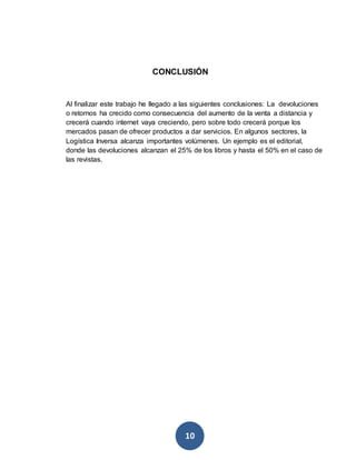 CONCLUSIÓN 
Al finalizar este trabajo he llegado a las siguientes conclusiones: La devoluciones 
o retornos ha crecido como consecuencia del aumento de la venta a distancia y 
crecerá cuando internet vaya creciendo, pero sobre todo crecerá porque los 
mercados pasan de ofrecer productos a dar servicios. En algunos sectores, la 
Logística Inversa alcanza importantes volúmenes. Un ejemplo es el editorial, 
donde las devoluciones alcanzan el 25% de los libros y hasta el 50% en el caso de 
las revistas. 
10 
