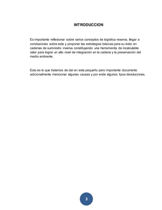 INTRODUCCION 
Es importante reflexionar sobre varios conceptos de logística reserva, llegar a 
conclusiones sobre este y proponer las estrategias básicas para su éxito en 
cadenas de suministro inversa constituyendo una herramienta de incalculable 
valor para lograr un alto nivel de integración en la cadena y la preservación del 
medio ambiente. 
Esto es lo que tratamos de dar en este pequeño pero importante documento 
adicionalmente mencionar algunas causas y por ende algunos tipos devoluciones. 
3 
 